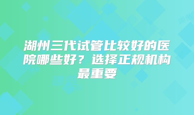 湖州三代试管比较好的医院哪些好？选择正规机构最重要