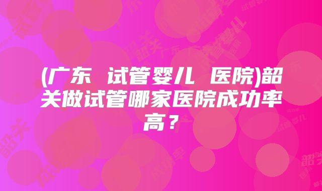 (广东 试管婴儿 医院)韶关做试管哪家医院成功率高?