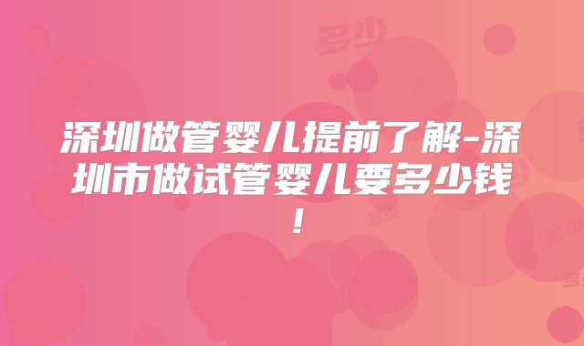 深圳做管婴儿提前了解-深圳市做试管婴儿要多少钱!