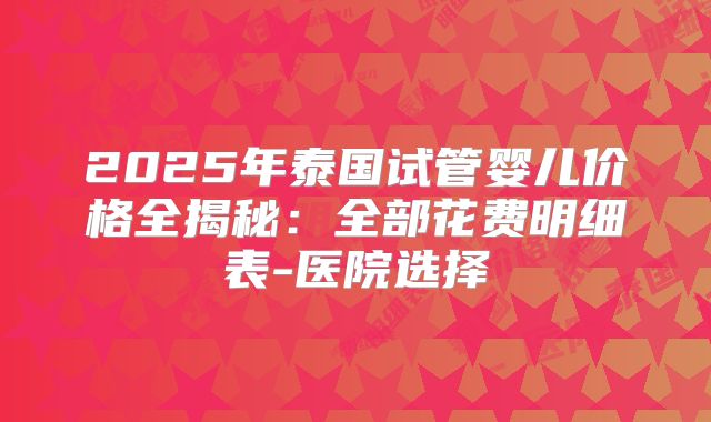 2025年泰国试管婴儿价格全揭秘：全部花费明细表-医院选择