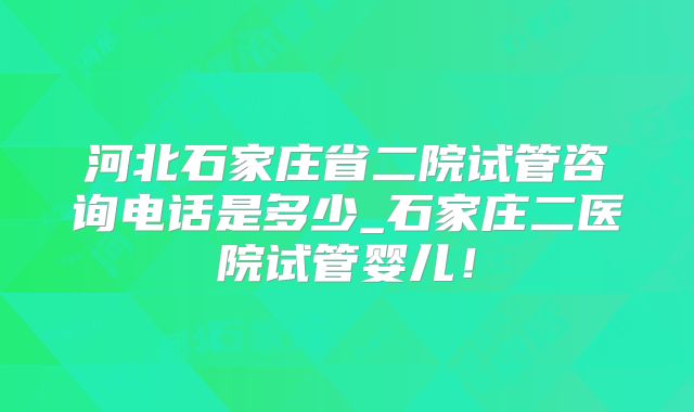 河北石家庄省二院试管咨询电话是多少_石家庄二医院试管婴儿!