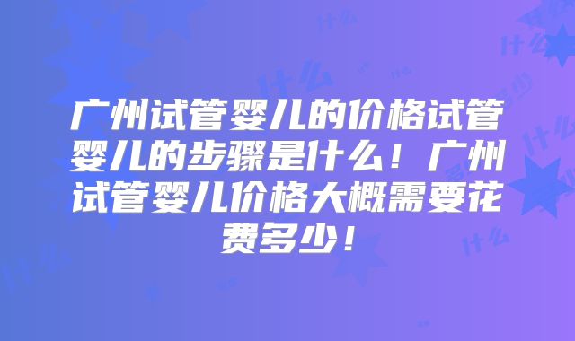 广州试管婴儿的价格试管婴儿的步骤是什么！广州试管婴儿价格大概需要花费多少！