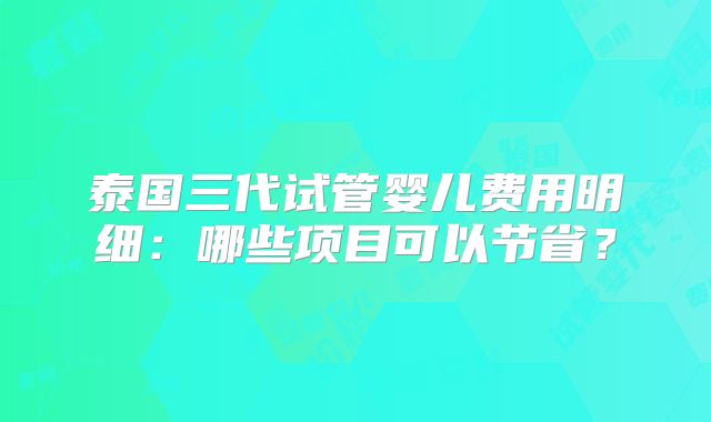 泰国三代试管婴儿费用明细：哪些项目可以节省？