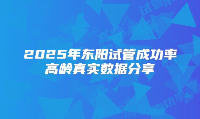 2025年东阳试管成功率高龄真实数据分享
