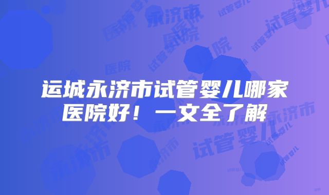 运城永济市试管婴儿哪家医院好！一文全了解