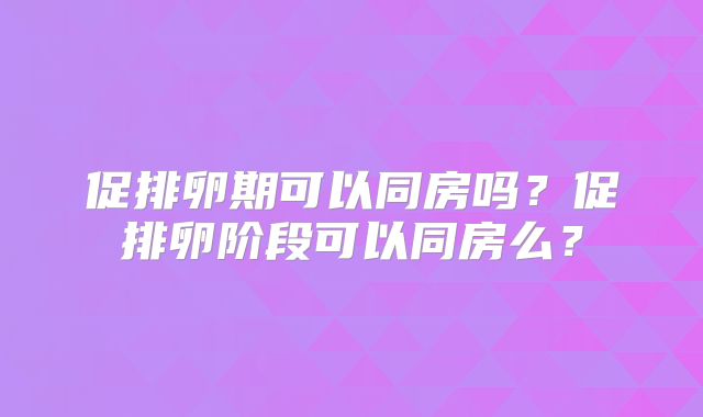 促排卵期可以同房吗？促排卵阶段可以同房么？