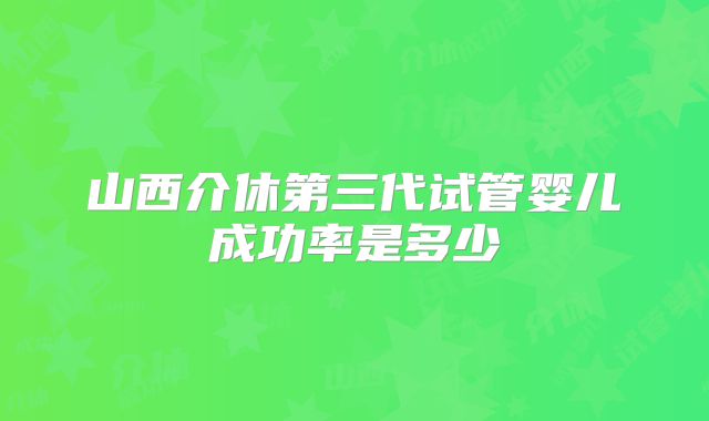 山西介休第三代试管婴儿成功率是多少