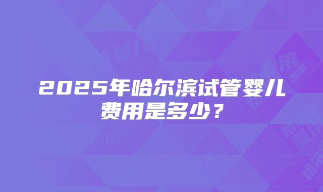 2025年哈尔滨试管婴儿费用是多少？