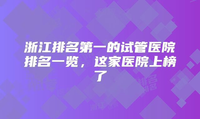 浙江排名第一的试管医院排名一览，这家医院上榜了