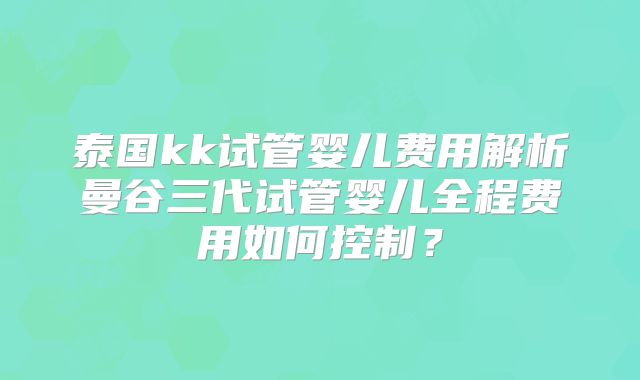 泰国kk试管婴儿费用解析曼谷三代试管婴儿全程费用如何控制？