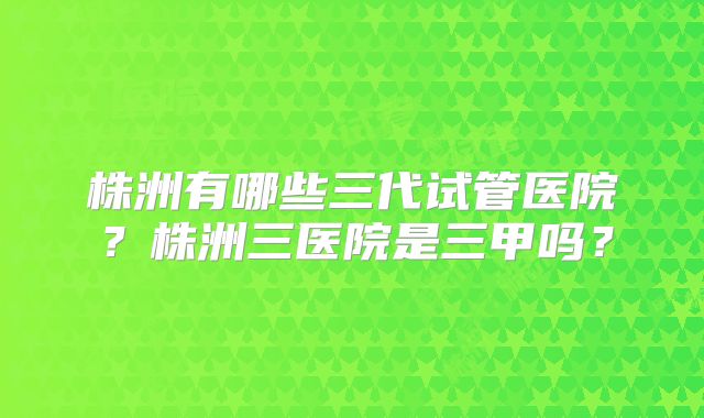 株洲有哪些三代试管医院？株洲三医院是三甲吗？