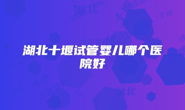 湖北十堰试管婴儿哪个医院好