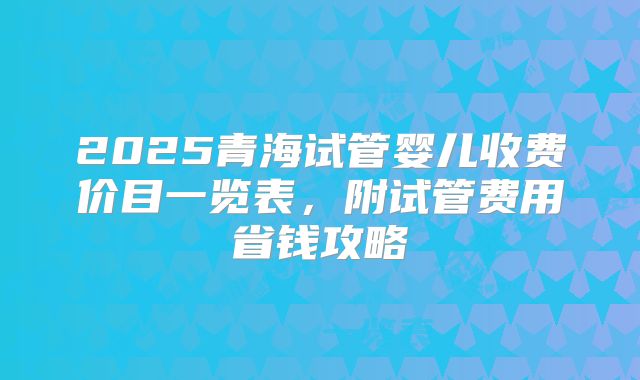2025青海试管婴儿收费价目一览表，附试管费用省钱攻略