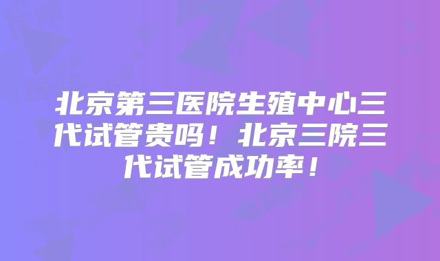 北京第三医院生殖中心三代试管贵吗!北京三院三代试管成功率!