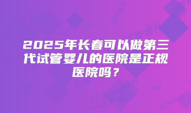2025年长春可以做第三代试管婴儿的医院是正规医院吗？
