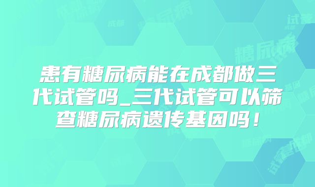 患有糖尿病能在成都做三代试管吗_三代试管可以筛查糖尿病遗传基因吗！