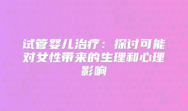 试管婴儿治疗：探讨可能对女性带来的生理和心理影响