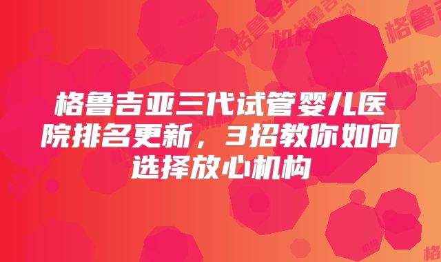 格鲁吉亚三代试管婴儿医院排名更新,3招教你如何选择放心机构