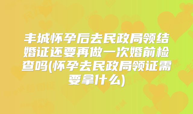 丰城怀孕后去民政局领结婚证还要再做一次婚前检查吗(怀孕去民政局领证需要拿什么)