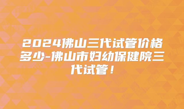 2024佛山三代试管价格多少-佛山市妇幼保健院三代试管！