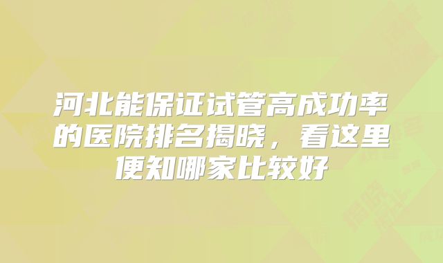 河北能保证试管高成功率的医院排名揭晓,看这里便知哪家比较好