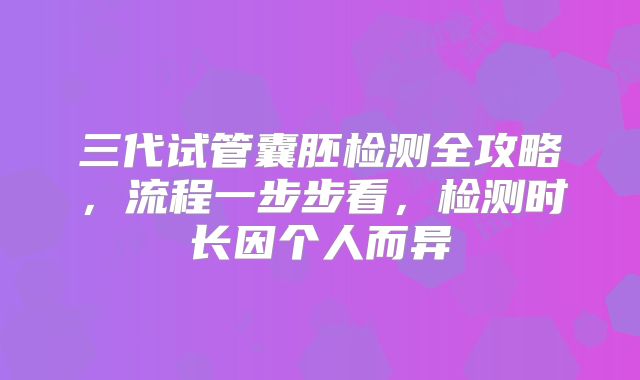 三代试管囊胚检测全攻略，流程一步步看，检测时长因个人而异