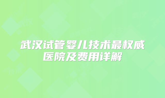 武汉试管婴儿技术最权威医院及费用详解