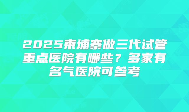 2025柬埔寨做三代试管重点医院有哪些?多家有名气医院可参考
