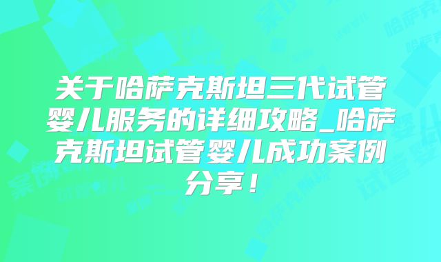 关于哈萨克斯坦三代试管婴儿服务的详细攻略_哈萨克斯坦试管婴儿成功案例分享！