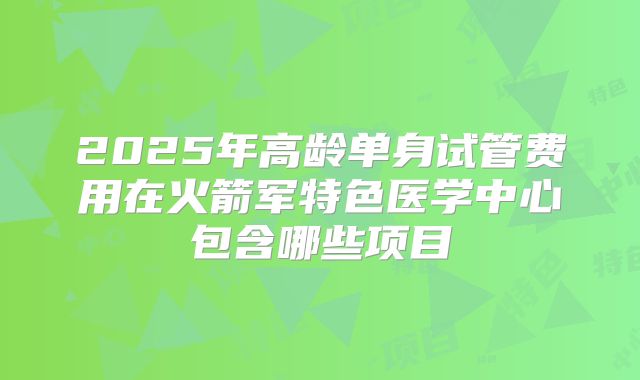 2025年高龄单身试管费用在火箭军特色医学中心包含哪些项目