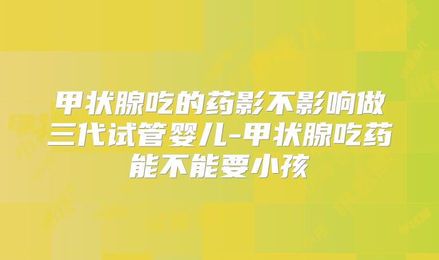 甲状腺吃的药影不影响做三代试管婴儿-甲状腺吃药能不能要小孩