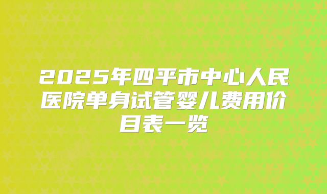 2025年四平市中心人民医院单身试管婴儿费用价目表一览