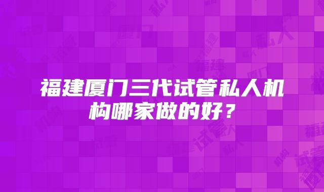 福建厦门三代试管私人机构哪家做的好？
