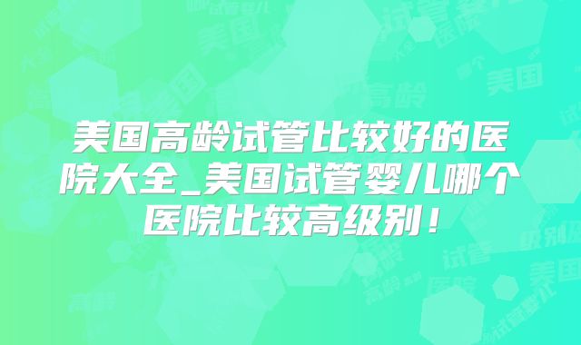 美国高龄试管比较好的医院大全_美国试管婴儿哪个医院比较高级别！