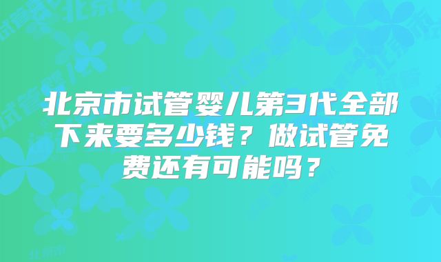 北京市试管婴儿第3代全部下来要多少钱？做试管免费还有可能吗？