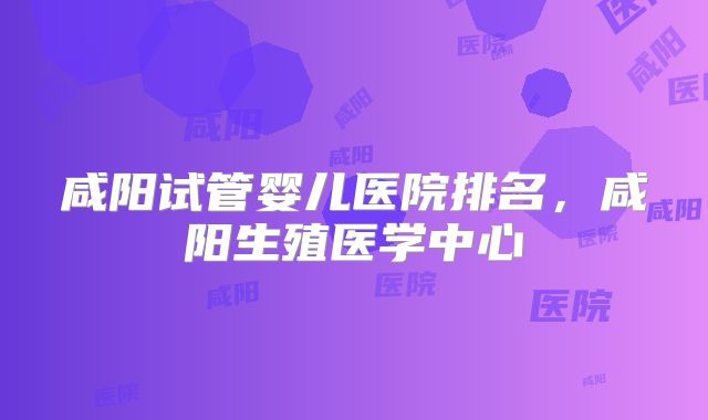 咸阳试管婴儿医院排名，咸阳生殖医学中心