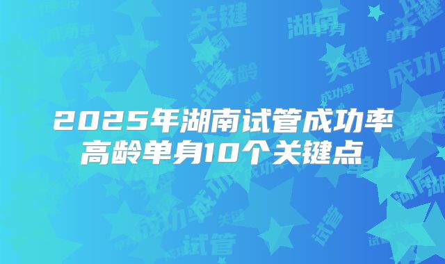 2025年湖南试管成功率高龄单身10个关键点