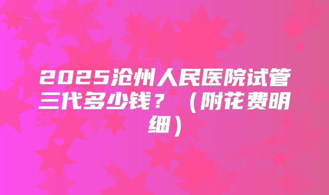 2025沧州人民医院试管三代多少钱?(附花费明细)