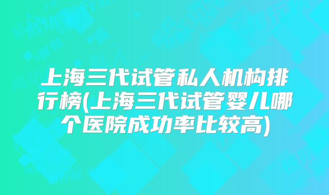上海三代试管私人机构排行榜(上海三代试管婴儿哪个医院成功率比较高)
