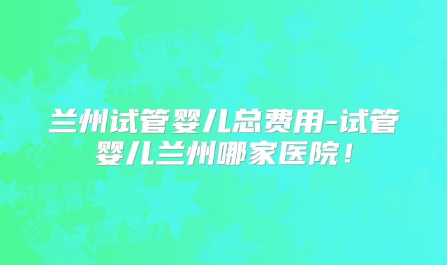 兰州试管婴儿总费用-试管婴儿兰州哪家医院！
