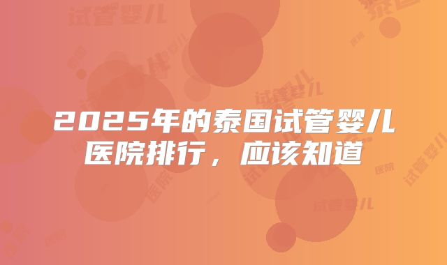 2025年的泰国试管婴儿医院排行,应该知道