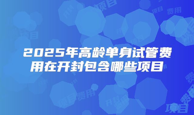 2025年高龄单身试管费用在开封包含哪些项目
