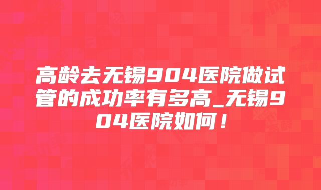 高龄去无锡904医院做试管的成功率有多高_无锡904医院如何！