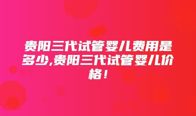 贵阳三代试管婴儿费用是多少,贵阳三代试管婴儿价格！