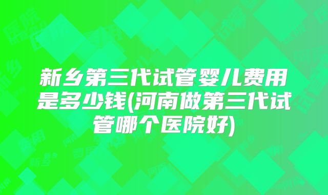 新乡第三代试管婴儿费用是多少钱(河南做第三代试管哪个医院好)
