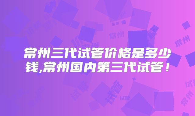 常州三代试管价格是多少钱,常州国内第三代试管！