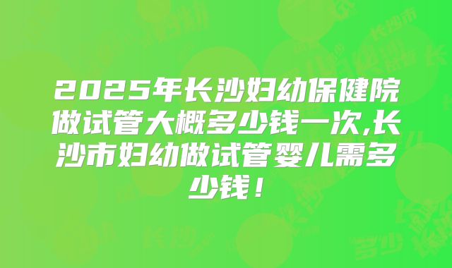 2025年长沙妇幼保健院做试管大概多少钱一次,长沙市妇幼做试管婴儿需多少钱！