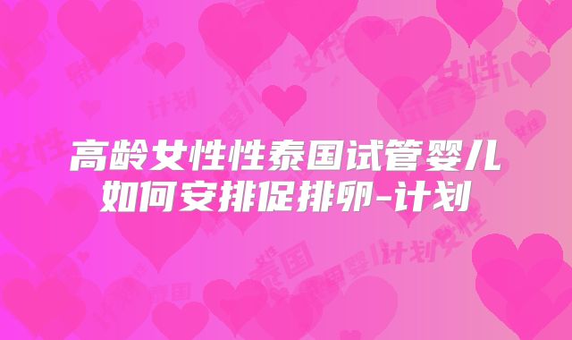 高龄女性性泰国试管婴儿如何安排促排卵-计划