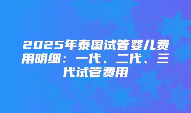 2025年泰国试管婴儿费用明细：一代、二代、三代试管费用