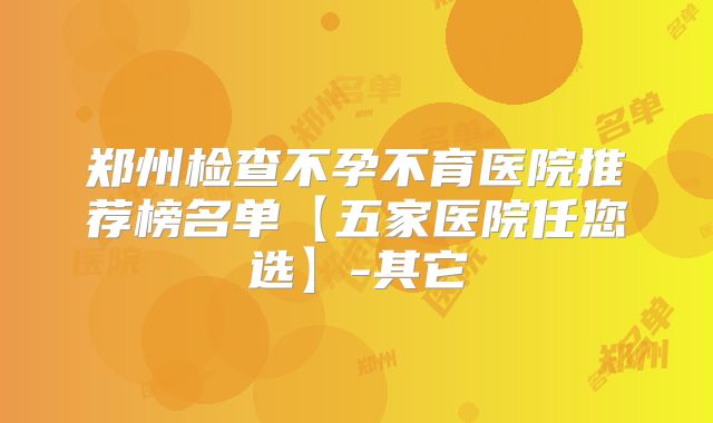 郑州检查不孕不育医院推荐榜名单【五家医院任您选】-其它
